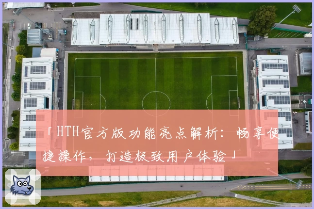 「HTH官方版功能亮点解析：畅享便捷操作，打造极致用户体验」