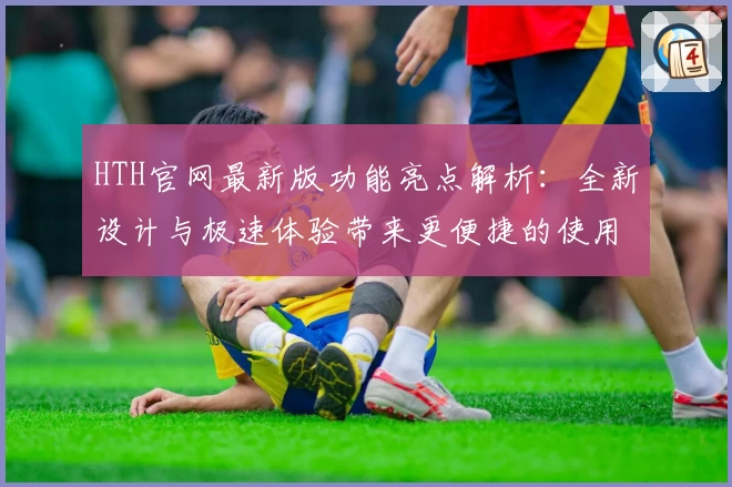HTH官网最新版功能亮点解析:全新设计与极速体验带来更便捷的使用感受