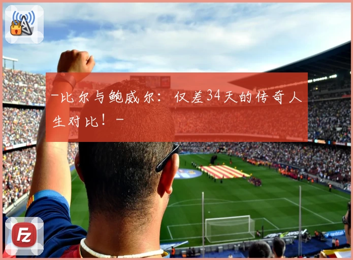 -比尔与鲍威尔:仅差34天的传奇人生对比!-