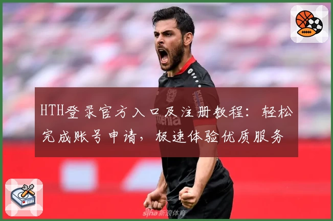 HTH登录官方入口及注册教程：轻松完成账号申请，极速体验优质服务