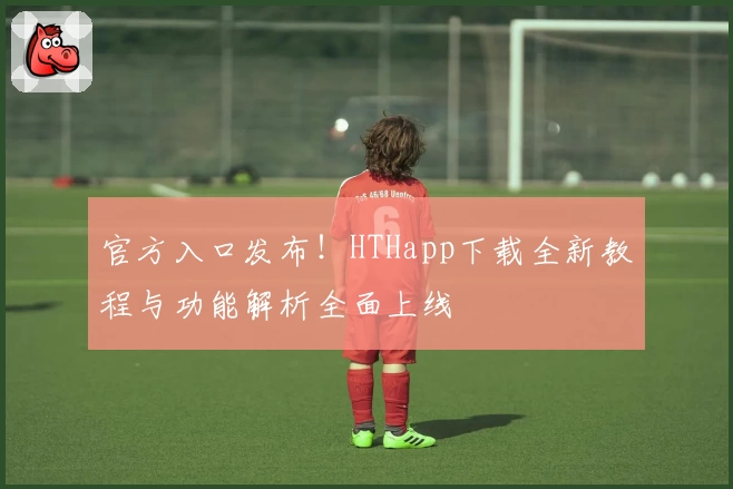 官方入口发布！HTHapp下载全新教程与功能解析全面上线