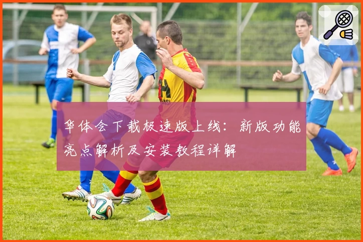 华体会下载极速版上线：新版功能亮点解析及安装教程详解