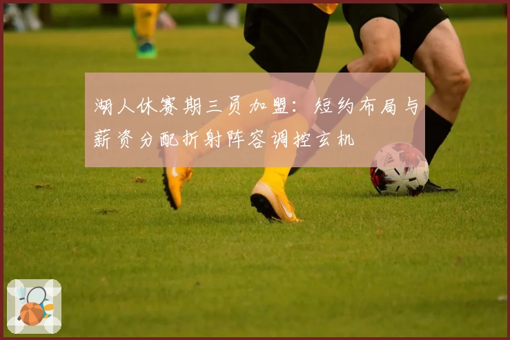 湖人休赛期三员加盟:短约布局与薪资分配折射阵容调控玄机