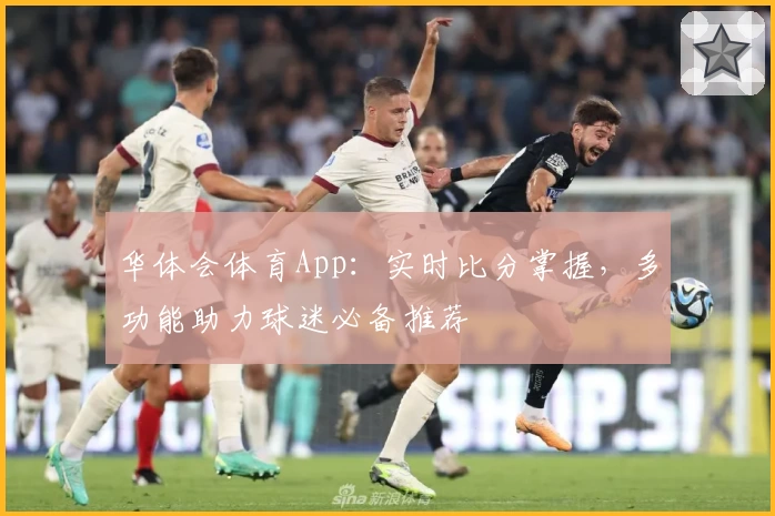 华体会体育App：实时比分掌握，多功能助力球迷必备推荐