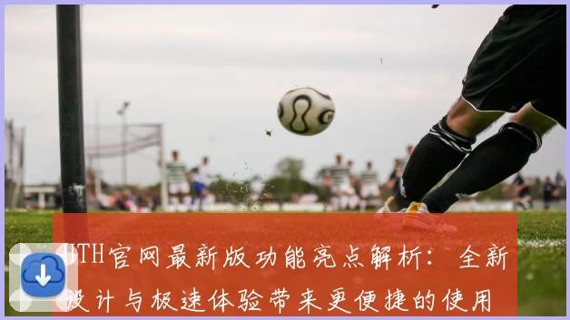 HTH官网最新版功能亮点解析：全新设计与极速体验带来更便捷的使用感受