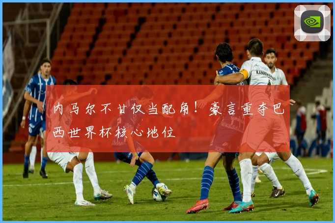 内马尔不甘仅当配角！豪言重夺巴西世界杯核心地位