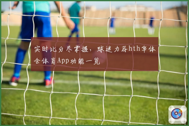 实时比分尽掌握,球迷力荐hth华体会体育App功能一览