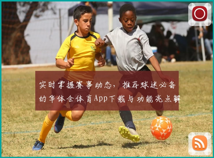 实时掌握赛事动态，推荐球迷必备的华体会体育App下载与功能亮点解析