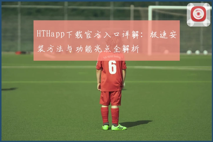 HTHapp下载官方入口详解：极速安装方法与功能亮点全解析