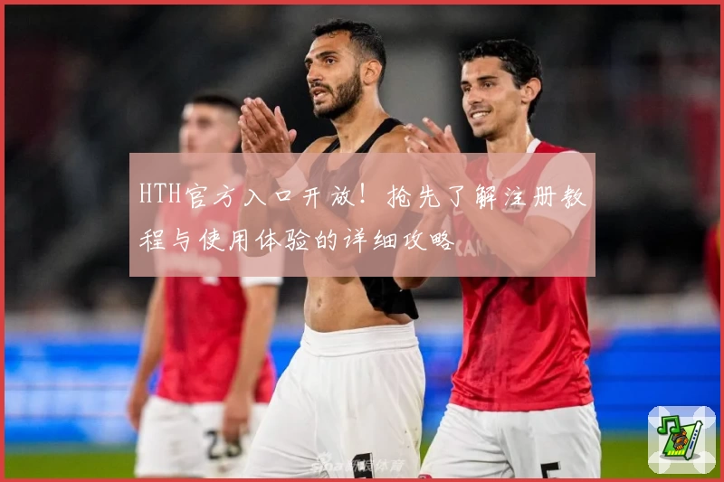 HTH官方入口开放!抢先了解注册教程与使用体验的详细攻略