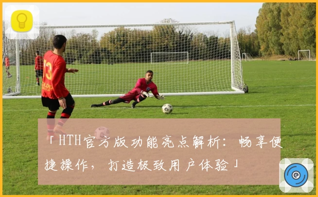 「HTH官方版功能亮点解析：畅享便捷操作，打造极致用户体验」