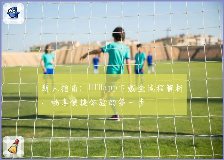 新人指南：HTHapp下载全流程解析，畅享便捷体验的第一步