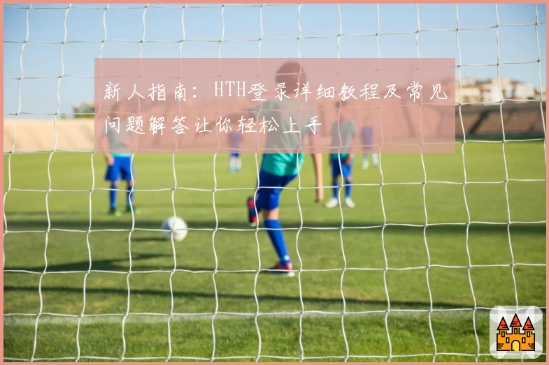 新人指南：HTH登录详细教程及常见问题解答让你轻松上手
