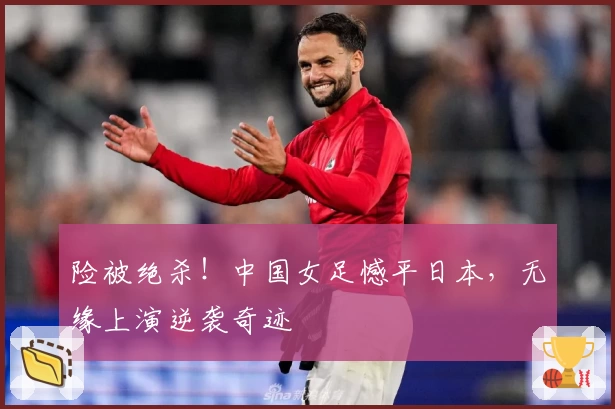 险被绝杀！中国女足憾平日本，无缘上演逆袭奇迹
