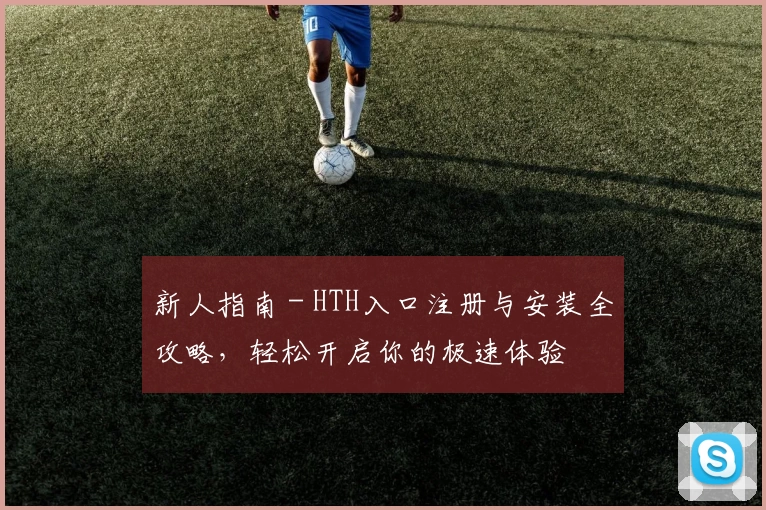 新人指南 - HTH入口注册与安装全攻略，轻松开启你的极速体验