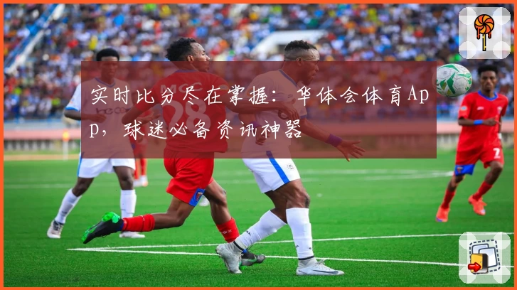 实时比分尽在掌握：华体会体育App，球迷必备资讯神器