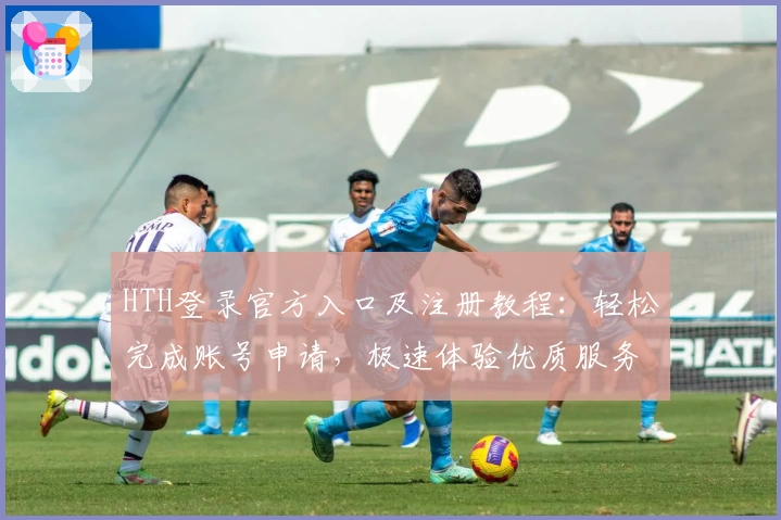 HTH登录官方入口及注册教程：轻松完成账号申请，极速体验优质服务