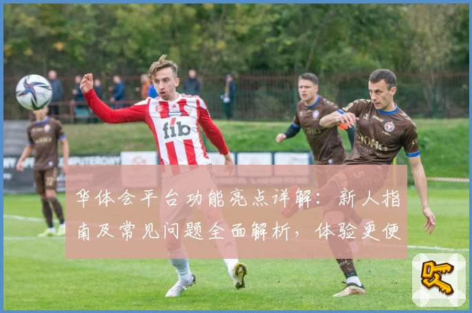 华体会平台功能亮点详解：新人指南及常见问题全面解析，体验更便捷的多端服务