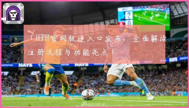 「HTH官网极速入口发布，全面解读注册流程与功能亮点」