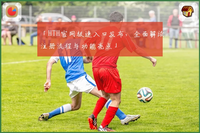 「HTH官网极速入口发布，全面解读注册流程与功能亮点」