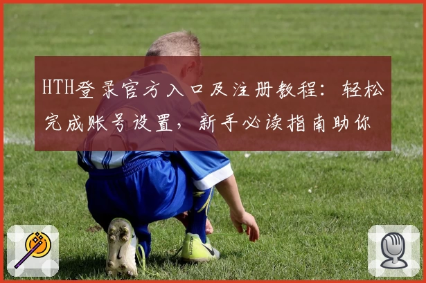 HTH登录官方入口及注册教程：轻松完成账号设置，新手必读指南助你快速上手